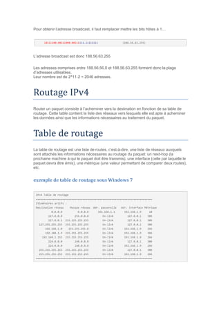 Pour obtenir l’adresse broadcast, il faut remplacer mettre les bits hôtes à 1…
L’adresse broadcast est donc 188.56.63.255
Les adresses comprises entre 188.56.56.0 et 188.56.63.255 forment donc la plage
d’adresses utilisables.
Leur nombre est de 2^11-2 = 2046 adresses.
Routage IPv4
Router un paquet consiste à l’acheminer vers la destination en fonction de sa table de
routage. Cette table contient la liste des réseaux vers lesquels elle est apte à acheminer
les données ainsi que les informations nécessaires au traitement du paquet.
Table de routage
La table de routage est une liste de routes, c’est-à-dire, une liste de réseaux auxquels
sont attachés les informations nécessaires au routage du paquet: un next-hop (la
prochaine machine à qui le paquet doit être transmis), une interface (celle par laquelle le
paquet devra être émis), une métrique (une valeur permettant de comparer deux routes),
etc.
exemple de table de routage sous Windows 7
 