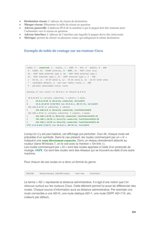 XIII
 Destination réseau: L’adresse du réseau de destination.
 Masque réseau: Détermine la taille du réseau en question.
 Adresse passerelle: L4adresse IPv4 de la machine à qui le paquet doit être transmis pour
l’acheminer vers le réseau en question.
 Adresse Interface: L’adresse de l’interface par laquelle le paquet devra être émis/routé.
 Métrique: permet de choisir en plusieurs routes qui indiquerait la même destination.
Exemple de table de routage sur un routeur Cisco
Lorsqu’on n’y est pas habitué, cet affichage put perturber. Ceci dit, chaque route est
précédée d’un symbole. Dans le cas présent, les routes commençant par un « C »
indiquent une route directement connectée. Donc un réseau directement attaché au
routeur (dans Windows 7, on le voit avec la mention « On-link »).
Les routes commençant par « O » sont des routes apprises à l’aide d’un protocole de
routage, OSPF. Ce sont des routes vers des réseaux qui se trouvent au-delà d’une autre
machine.
Pour chacun de ces routes on a donc un format du genre:
Le terme « AD » représente la distance administrative. Il s’agit d’une notion que l’on
retrouve surtout sur les routeurs Cisco. Cette élément permet lui aussi de différencier des
routes. Chaque source d’information aura sa distance administrative. Par exemple une
route connectée a une AD=0, une route statique AD=1, une route OSPF AD=110, etc.
(valeurs par défaut).
 