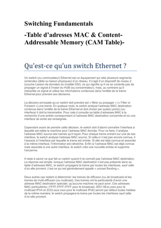 Switching Fundamentals
-Table d’adresses MAC & Content-
Addressable Memory (CAM Table)-
Qu’est-ce qu’un switch Ethernet ?
Un switch (ou commutateur) Ethernet est un équipement qui relie plusieurs segments
(entendez câble ou liaison physiques) d’un réseau. Il s’agit d’un dispositif de niveau 2
(couche Liaison de données du modèle OSI), ce qui signifie qu’il ne se contente pas de
propager un signal à l’instar du HUB (ou concentrateur), mais, au contraire qu’il
interprète ce signal et utilise les informations contenues dans l’entête de la trame
Ethernet pour prendre ses décisions.
La décision principale qu’un switch doit prendre est « filtrer ou propager » (« Filter or
Forward ») une trame. En quelque mots, le switch analyse l’adresse MAC destination
contenue dans l’entête de la trame Ethernet et doit choisir par quel(s) port(s) (ou
interface) il doit la transmettre. Pour cela il consulte sa table d’adresses MAC à la
recherche d’une entrée correspondant à l’adresse MAC destination concernée et où une
interface de sortie est renseignée.
Cependant avant de prendre cette décision, le switch doit d’abord connaître l’interface à
laquelle est reliée la machine pour l’adresse MAC donnée. Pour ce faire, il analyse
l’adresse MAC source des trames qu’il reçoit. Pour chaque trame entrant sur une de ses
interface, le switch analyse l’adresse MAC source. Si celle-ci n’est pas encore connue, il
l’associe à l’interface par laquelle la trame est entrée. Si elle est déjà connue et associée
à la même interface, l’information est rafraîchie. Enfin si l’adresse MAC est déjà connue
mais associée à une autre interface, le switch crée une nouvelle entrée et supprime
l’ancienne.
Il reste à savoir ce que fait un switch quand il ne connaît pas l’adresse MAC destination.
La réponse est simple: lorsque l’adresse MAC destination n’est pas présente dans sa
table d’adresses MAC, le switch propagera la trame par toutes les interfaces, sauf celle
d’où elle provient, c’est ce qui est généralement appelé « unicast flooding ».
Deux autres cas restent à déterminer: les trames de diffusion (ou de broadcast) et les
trames de multi-diffusion (ou multicast). Ces trames ont la particularité d’avoir une
adresse MAC destination spéciale, qu’aucune machine ne peut avoir. Ces adresses
MAC particulières ( FFFF.FFFF.FFFF pour le broadcast, 0001.5Exx.xxxx pour le
multicast IPV4 et 3333.xxxx.xxxx pour le multicast IPv6) seront par défaut toutes traitées
de la même manière; le switch propagera la trame par toutes les interfaces sauf celle
d’où elle provient.
 