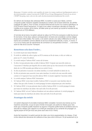 XV
Remarque: Certains switches sont capables de traiter les trames multicast intelligemment grâce à
des fonctionnalités comme le protocole CGMP (Cisco Group Management Protocol) ou encore
l’IGMP Snooping, mais cela sort du cadre du fonctionnement fondamental du switch.
En dehors de l’analyse des adresses MAC, le switch a aussi pour tâche, comme
n’importe quelle machine capable d’analyser le contenu de la trame Ethernet, de vérifier
l’intégrité de celle-ci. Pour ce faire, la trame Ethernet est munie d’un champ spécifique, le
FCS (Frame Check Sequence). Il s’agit d’une valeur numérique calculée sur base de
l’entête et du contenu de la trame, de telle sorte qu’une trame qui aurait le moindre bit de
différent ait un FCS différent.
A l’arrivée de la trame, le switch calcule la valeur du FCS et la compare à celle fournie en
fin de trame. Si les deux valeurs correspondent, la trame est considérée comme intègre
et peut donc être traitée. Par contre, si le switch calcule une valeur différente du FCS, la
trame est considérée comme altérée et est tout simplement détruite, ni plus, ni moins. Il
n’y a a ce niveau pas de mécanisme de correction ou récupération d’erreur … c’est entre
autre le rôle de la couche Transport.
Remettons cela dans l’ordre…
1. Le switch reçoit une trame Ethernet
2. Il vérifie la validité de celle-ci grâce au FCS contenu en fin de trame, si elle est valide on
passe au n°3, sinon il la détruit.
3. Le switch analyse l’adresse MAC source de la trame.
1. Si elle n’est pas présente dans sa table d’adresse MAC il rajoute une nouvelle entrée en
l’associant à l’interface par laquelle elle est entrée (ainsi qu’au vlan associé) et lui attribue une
durée de vie (300 secondes par défaut sur un switch Cisco).
2. Si elle est présente et associée à la même interface, le switch rafraîchit la durée de vie.
3. Si elle est présente mais associée à une autre interface, le switch crée une nouvelle entrée
comme si il s’agissait d’une nouvelle adresse MAC et ensuite supprime l’ancienne entrée.
4. Le switch analyse l’adresse MAC destination.
1. Si l’adresse MAC existe dans la table d’adresse MAC et associée à une interface dans le
même vlan que celle d’entrée, le switch propage la trame uniquement par cette interface.
2. Si l’adresse MAC n’est pas présente dans la table d’adresse MAC, le switch propage la trame
par toutes les interfaces du même vlan sauf celle d’où elle provient.
3. Si l’adresse MAC est soit l’adresse broadcast soit une adresse multicast, le switch propage la
trame par toutes les interfaces du même vlan sauf celle d’où elle provient.
Avantages du switch
Un switch disposant d’une table d’adresse MAC complète n’enverra les trames qu’à la
machine concernée, ce qui en plus d’éviter d’occuper une partie du réseau pour rien,
évite que n’importe quelle machine ne reçoive n’importe quelle trame et améliore donc la
sécurité du réseau (par rapport à un HUB par exemple qui se contente de propager un
signal propre et fort par tous ses ports sauf celui d’où il vient).
Autre fait important, le switch permet de créer une micro-segmentation du réseau. C’est
à dire réduire les domaines de collisions à leur plus strict minimum. Si (et seulement si) à
 