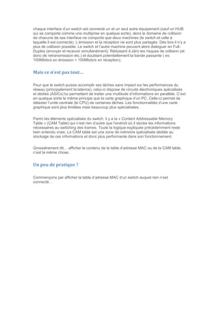 chaque interface d’un switch est connecté un et un seul autre équipement (sauf un HUB
qui se comporte comme une multiprise en quelque sorte), alors le domaine de collision
de chacune de ses interface ne comporte que deux machines (le switch et celle à
laquelle il est connecté). L’émission et la réception ne sont plus partagés. Dés lors il n’y a
plus de collision possible. Le switch et l’autre machine peuvent alors dialoguer en Full-
Duplex (envoyer et recevoir simultanément). Réduisant à zéro les risques de collision (et
donc de retransmission etc.) et doublant potentiellement la bande passante ( ex:
100Mbits/s en émission + 100Mbits/s en réception).
Mais ce n’est pas tout…
Pour que le switch puisse accomplir ses tâches sans impact sur les performances du
réseau (principalement la latence), celui-ci dispose de circuits électroniques spécialisés
et dédiés (ASICs) lui permettant de traiter une multitude d’informations en parallèle. C’est
en quelque sorte le même principe que la carte graphique d’un PC. Celle-ci permet de
délester l’unité centrale (le CPU) de certaines tâches. Les fonctionnalités d’une carte
graphique sont plus limitées mais beaucoup plus spécialisées.
Parmi les éléments spécialisés du switch, il y a la « Content Addressable Memory
Table » (CAM Table) qui n’est rien d’autre que l’endroit où il stocke les informations
nécessaires au switching des trames. Toute la logique expliquée précédemment reste
bien entendu vraie. La CAM table est une zone de mémoire spécialisée dédiée au
stockage de ces informations et donc plus performante dans son fonctionnement.
Grossièrement dit… afficher le contenu de la table d’adresse MAC ou de la CAM table,
c’est la même chose.
Un peu de pratique ?
Commençons par afficher la table d’adresse MAC d’un switch auquel rien n’est
connecté…
 