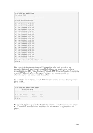 XVII
Rien de connecté mais quand même 20 entrées? En effet, mais tout ceci a une
explication logique. Il s’agit des adresses MAC utilisées par le switch pour certains
protocoles comme CDP (Cisco Discovery Protocol), DTP (Dynamic Trunking Protocol) ou
encore STP (Spanning-Tree). Donc pour l’analyse vous pouvez omettre ces
informations, vous les retrouverez à chaque fois.
Ce serait déjà mieux si on ne pouvait afficher que les entrées apprises dynamiquement
par le switch…
Nous y voilà, à part ce qui est « hard-codé » le switch ne connait encore aucune adresse
MAC. Branchons maintenant une machine à une des interface et voyons ce qui se
passe…
 