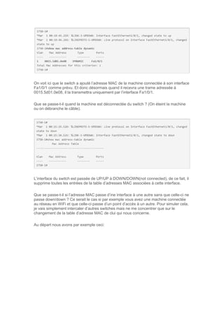 On voit ici que le switch a ajouté l’adresse MAC de la machine connectée à son interface
Fa1/0/1 comme prévu. Et donc désormais quand il recevra une trame adressée à
0015.5d01.0e08, il la transmettra uniquement par l’interface Fa1/0/1.
Que se passe-t-il quand la machine est déconnectée du switch ? (On éteint la machine
ou on débranche le câble).
L’interface du switch est passée de UP/UP à DOWN/DOWN(not connected), de ce fait, il
supprime toutes les entrées de la table d’adresses MAC associées à cette interface.
Que se passe-t-il si l’adresse MAC passe d’ine interface à une autre sans que celle-ci ne
passe down/down ? Ce serait le cas si par exemple vous avez une machine connectée
au réseau en WiFi et que celle-ci passe d’un point d’accès à un autre. Pour simuler cela,
je vais simplement intercaler d’autres switches mais ne me concentrer que sur le
changement de la table d’adresse MAC de clui qui nous concerne.
Au départ nous avons par exemple ceci:
 
