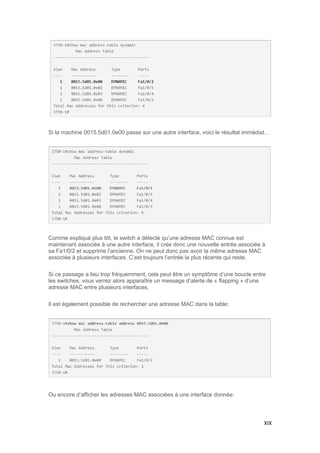 XIX
Si la machine 0015.5d01.0e00 passe sur une autre interface, voici le résultat immédiat…
Comme expliqué plus tôt, le switch a détecté qu’une adresse MAC connue est
maintenant associée à une autre interface, il crée donc une nouvelle entrée associée à
sa Fa1/0/2 et supprime l’ancienne. On ne peut donc pas avoir la même adresse MAC
associée à plusieurs interfaces. C’est toujours l’entrée la plus récente qui reste.
Si ce passage a lieu trop fréquemment, cela peut être un symptôme d’une boucle entre
les switches, vous verrez alors apparaître un message d’alerte de « flapping » d’une
adresse MAC entre plusieurs interfaces.
Il est également possible de rechercher une adresse MAC dans la table:
Ou encore d’afficher les adresses MAC associées à une interface donnée:
 
