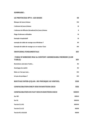 SOMMAIRE :
LE PROTOCOLE IPV4 : LES BASES III
Masque de (sous-)réseau VIII
L’adresse de (sous-)réseau IX
L’adresse de diffusion (broadcast) du (sous-)réseau X
Plage d’adresses utilisables XI
Exemple récapitulatif XI
exemple de table de routage sous Windows 7 XII
Exemple de table de routage sur un routeur Cisco XIII
SWITCHING FUNDAMENTALS XIV
-TABLE D’ADRESSES MAC & CONTENT-ADDRESSABLE MEMORY (CAM
TABLE)- XIV
Remettons cela dans l’ordre… XV
Avantages du switch XV
Mais ce n’est pas tout… XVI
Un peu de pratique ? XVI
ROUTAGE INTER-(V)LAN : DU PHYSIQUE AU VIRTUEL XXII
CONFIGURATION DHCP SUR UN ROUTEUR CISCO XXX
CONFIGURATION DU NAT SUR UN ROUTEUR CISCO XXXVI
Sur ISP: XXXVII
Sur R1 XXXVIII
Test de C1 à R1 XXXVIII
Test de C1 à C2 XXXIX
Test de R1 à 8.8.8.8 XXXIX
 