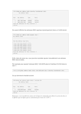 Ou aussi d’afficher les adresses MAC apprises dynamiquement dans un VLAN donné:
Enfin, dans de rares cas, vous pourriez souhaiter ajouter manuellement une adresse
MAC dans la table..
Par exemple pour ajouter l’adresse MAC 1234.5678.abcd à l’interface Fa1/0/2 dans le
vlan 1:
Ce qui donnera le résultat suivant:
Remarque: j’ai ici profité des astuces de la ligne de commande pour filtrer la sortie du show et
n’afficher que les lignes qui ne contiennent pas le mot clé « CPU ».
 