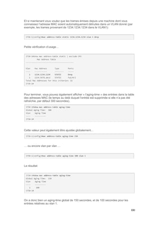 XXI
Et si maintenant vous voulez que les trames émises depuis une machine dont vous
connaissez l’adresse MAC soient automatiquement détruites dans un VLAN donné (par
exemple, les trames provenant de 1234.1234.1234 dans le VLAN1):
Petite vérification d’usage…
Pour terminer, vous pouvez également afficher « l’aging-time » des entrées dans la table
des adresses MAC (le temps au delà duquel l’entrée est supprimée si elle n’a pas été
rafraîchie, par défaut 300 secondes).
Cette valeur peut également être ajustée globalement…
… ou encore vlan par vlan …
Le résultat:
On a donc bien un aging-time global de 150 secondes, et de 100 secondes pour les
entrées relatives au vlan 1.
 