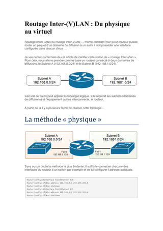 Routage Inter-(V)LAN : Du physique
au virtuel
Routage entre LANs ou routage Inter-VLAN … même combat! Pour qu’un routeur puisse
router un paquet d’un domaine de diffusion à un autre il doit posséder une interface
configurée dans chacun d’eux …
Je vais tenter par le biais de cet article de clarifier cette notion de « routage Inter-Vlan ».
Pour cela, nous allons prendre comme base un routeur connecté à deux domaines de
diffusions, le Subnet A (192.168.0.0/24) et le Subnet B (192.168.1.0/24).
Ceci est ce qu’on peut appeler la topologie logique. Elle reprend les subnets (domaines
de diffusions) et l’équipement qui les interconnecte, le routeur.
A partir de là il y a plusieurs façon de réaliser cette topologie…
La methode « physique »
Sans aucun doute la méthode la plus évidente. Il suffit de connecter chacune des
interfaces du routeur à un switch par exemple et de lui configurer l’adresse adéquate.
 
