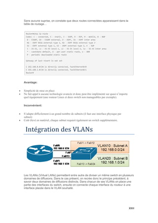 XXIII
Sans aucune suprise, on constate que deux routes connectées apparaissent dans la
table de routage…
Avantage:
 Simplicité de mise en place
 Ne fait appel à aucune technologie avancée et donc peut être implémenté sur quasi n’importe
quel équipement (une routeur Linux et deux switch non manageables par exemple).
Inconvénient:
 S’adapte difficilement à un grand nombre de subnets (il faut une interface physique par
subnet)
 Coût élevé en matériel, chaque subnet requiert également un switch supplémentaire.
Integration des VLANs
Les VLANs (Virtual LANs) permettent entre autre de diviser un même switch en plusieurs
domaines de diffusions. Dans le cas présent, on recrée donc le principe précédent, à
savoir deux domaines de diffusions distincts. Dans chacun de ses VLANs on place une
partie des interfaces du switch, ensuite on connecte chaque interface du routeur à une
interface placée dans le VLAN souhaité.
 