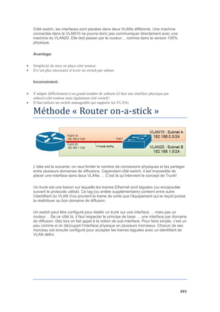 XXV
Côté switch, les interfaces sont placées dans deux VLANs différents. Une machine
connectée dans le VLAN10 ne pourra donc pas communiquer directement avec une
machine du VLAN20. Elle doit passer par le routeur… comme dans la version 100%
physique.
Avantage:
 Simplicité de mise en place côté routeur.
 Il n’est plus nécessaire d’avoir un switch par subnet.
Inconvénient:
 S’adapte difficilement à un grand nombre de subnets (il faut une interface physique par
subnet) côté routeur mais également côté switch!
 Il faut utiliser un switch manageable qui supporte les VLANs
Methode « Router on-a-stick »
L’idée est la suivante: on veut limiter le nombre de connexions physiques et les partager
entre plusieurs domaines de diffusions. Cependant côté switch, il est impossible de
placer une interface dans deux VLANs … C’est là qu’intervient le concept de Trunk!
Un trunk est une liaison sur laquelle les trames Ethernet sont taguées (ou encapsulée
suivant le protocole utilisé). Ce tag (ou entête supplémentaire) contient entre autre
l’identifiant du VLAN d’où provient la trame de sorte que l’équipement qui la reçoit puisse
la réattribuer au bon domaine de diffusion.
Un switch peut être configuré pour établir un trunk sur une interface … mais pas un
routeur… De ce côté là, il faut respecter le principe de base … une interface par domaine
de diffusion. Dés lors on fait appel à la notion de sub-interface. Pour faire simple, c’est un
peu comme si on découpait l’interface physique en plusieurs morceaux. Chacun de ses
morceau est ensuite configuré pour accepter les trames taguées avec un identifiant de
VLAN défini.
 