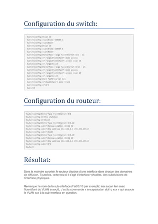 Configuration du switch:
Configuration du routeur:
Resultat:
Sans la moindre surprise, le routeur dispose d’une interface dans chacun des domaines
de diffusion. Toutefois, cette fois-ci il s’agit d’interface virtuelles, des subdivisions de
l’interface physiques.
Remarque: le nom de la sub-interface (Fa0/0.10 par exemple) n’a aucun lien avec
l’identifiant du VLAN associé, c’est la commande « encapsulation dot1q xxx » qui associe
le VLAN xxx à la sub-interface en question.
 