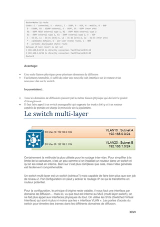 XXVII
Avantage:
 Une seule liaison physiques pour plusieurs domaines de diffusion
 Facilement extensible, il suffit de créer une nouvelle sub-interface sur le routeur et un
nouveau vlan sur le switch.
Inconvénient :
 Tous les domaines de diffusions passent par la même liaison physique qui devient le goulot
d’étranglement
 Il faut faire appel à un switch manageable qui supporte les trunks dot1q et à un routeur
capable de prendre en charge le protocole dot1q également.
Le switch multi-layer
Certainement la méthode la plus utilisée pour le routage inter-vlan. Pour simplifier à la
limite de la caricature, c’est un peu comme si on installait un routeur dans un switch et
qu’on les reliait en interne. Bien sur c’est plus complexe que cela, mais l’idée générale
est facilement compréhensible.
Un switch multi-layer est un switch (sérieux?) mais capable de faire bien plus que son job
de niveau 2. Par configuration on peut y activer le routage IP ce qui le transforme en
routeur potentiel.
Pour la configuration, le principe d’origine reste valable, il nous faut une interface par
domaine de diffusion… mais ici, vu que tout est interne au MLS (multi layer switch), on
ne fait plus appel aux interfaces physiques du tout. On utilise les SVIs (Switched Virtual
Interface) qui sont ni plus ni moins que les « interface VLAN ». Les portes d’accès du
switch pour émettre des trames dans les différents domaines de diffusion.
 