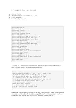 Il n’y pas grande chose à faire si ce n’est:
 Créer les VLANs
 Placer les interfaces du switch dans les VLANs
 Activer le routage IP
 Créer et configurer les SVIs
Au final le MLS possède une interface dans chacun des domaines de diffusion et sa
table e routage reprend les deux routes connectées.
Remarque: Pour qu’une SVI soit UP/UP (et donc par conséquent que la route connectée
associée apparaisse dans la table de routage, il faut qu’il y ait au moins une interface
active dans le VLAN concerné (ou un Trunk qui laisse passer ce VLAN).
 