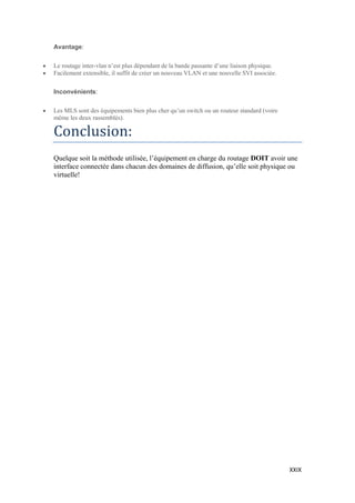 XXIX
Avantage:
 Le routage inter-vlan n’est plus dépendant de la bande passante d’une liaison physique.
 Facilement extensible, il suffit de créer un nouveau VLAN et une nouvelle SVI associée.
Inconvénients:
 Les MLS sont des équipements bien plus cher qu’un switch ou un routeur standard (voire
même les deux rassemblés).
Conclusion:
Quelque soit la méthode utilisée, l’équipement en charge du routage DOIT avoir une
interface connectée dans chacun des domaines de diffusion, qu’elle soit physique ou
virtuelle!
 
