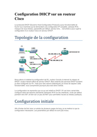 Configuration DHCP sur un routeur
Cisco
Le protocole DHCP (Dynamic Host Configuration Protocol) a pour fonctionnalité de
fournir aux machines qui le demandent une configuration IP complète, adresse IPv4,
masque de sous-réseau, passerelle par défaut, serveur dns… Cet article a pour sujet la
configuration d’un routeur Cisco en serveur DHCP.
Topologie de la configuration
Nous allons ici réaliser la configuration de R1, routeur d’accès à internet du réseau et
DHCP, routeur faisant office de serveur DHCP. Bien entendu les services DHCP auraient
pu être configurés sur R1, mais pour des raisons didactiques j’ai choisi de séparer cette
fonctionnalité. vous comprendre pourquoi plus tard dans l’article.
La configuration ne reprendra que ce qui est relatif au DHCP, R1 est donc censé être
configuré selon les besoins standards (adresses IPv4 sur les interfaces, route par défaut
pointant vers ISP, et bien sûr un peu de NAT pour permettre l’accès au réseau publique).
Configuration initiale
Afin d’éviter de finir avec un article de plusieurs pages de long, je ne mettrai ici que la
configuration nécessaire. Les paramètres par défaut ne sont pas inclus.
 