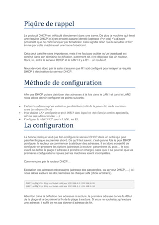 Piqure de rappel
Le protocol DHCP est véhiculé directement dans une trame. De plus la machine qui émet
une requête DHCP, n’ayant encore aucune identité (adresse IPv4 etc) n’a d’autre
possibilité que de communiquer par broadcast. Cela signifie donc que la requête DHCP
émise par cette machine est une trame broadcast.
Cela peut paraître sans importance, mais il ne faut pas oublier qu’un broadcast est
confiné dans son domaine de diffusion, autrement dit, il ne dépasse pas un routeur.
Hors, ici, entre le serveur DHCP et le LAN1 il y a R1… un routeur!
Nous devrons donc par la suite s’assurer que R1 soit configuré pour relayer la requête
DHCP à destination du serveur DHCP.
Methode de configuration
Afin que DHCP puisse distribuer des adresses à la fois dans le LAN1 et dans le LAN2
nous allons devoir configurer les points suivants:
 Exclure les adresses qu’on souhait ne pas distribuer (celle de la passerelle, ou de machines
ayant des adresses fixes)
 Pour chaque LAN configurer un pool DHCP dans lequel on spécifiera les options (passerelle,
serveur dns, adresse réseau, …)
 Configurer le relai DHCP pour le LAN1, sur R1.
La configuration
La bonne pratique veut que l’on configure le serveur DHCP dans un ordre qui peut
paraître illogique au premier abord. Ce qu’il faut savoir, c’est qu’une fois le pool DHCP
configuré, le routeur va commencer à attribuer des adresses. Il est donc conseillé de
configurer en premiers les options (adresses à exclure paramètres du pool… le tout
avant de définir la plage d’adresse à prendre en charge), sans quoi il se pourrait que les
premières configurations reçues par les machines soient incomplètes.
Commençons par le routeur DHCP…
Exclusion des adresses nécessaires (adresse des passerelles, du serveur DHCP, …) ici
nous allons exclure les dix premières de chaque LAN (choix arbitraire).
Attention dans la définition des adresses à exclure, la première adresse donne le début
de la plage et la deuxième la fin de la plage à exclure. Si vous ne souhaitez qu’exclure
une adresse, il suffit de ne pas donner d’adresse de fin.
 
