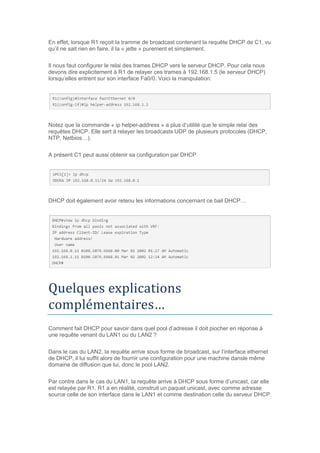 En effet, lorsque R1 reçoit la tramme de broadcast contenant la requête DHCP de C1, vu
qu’il ne sait rien en faire, il la « jette » purement et simplement.
Il nous faut configurer le relai des trames DHCP vers le serveur DHCP. Pour cela nous
devons dire explicitement à R1 de relayer ces trames à 192.168.1.5 (le serveur DHCP)
lorsqu’elles entrent sur son interface Fa0/0. Voici la manipulation:
Notez que la commande « ip helper-address » a plus d’utilité que le simple relai des
requêtes DHCP. Elle sert à relayer les broadcasts UDP de plusieurs protocoles (DHCP,
NTP, Netbios…).
A présent C1 peut aussi obtenir sa configuration par DHCP
DHCP doit également avoir retenu les informations concernant ce bail DHCP…
Quelques explications
complementaires…
Comment fait DHCP pour savoir dans quel pool d’adresse il doit piocher en réponse à
une requête venant du LAN1 ou du LAN2 ?
Dans le cas du LAN2, la requête arrive sous forme de broadcast, sur l’interface ethernet
de DHCP, il lui suffit alors de fournir une configuration pour une machine dansle même
domaine de diffusion que lui, donc le pool LAN2.
Par contre dans le cas du LAN1, la requête arrive à DHCP sous forme d’unicast, car elle
est relayée par R1. R1 a en réalité, construit un paquet unicast, avec comme adresse
source celle de son interface dans le LAN1 et comme destination celle du serveur DHCP.
 
