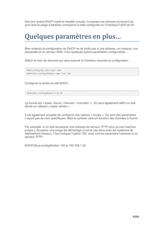 XXXV
Dés lors quand DHCP reçoit la requête unicast, il propose une adresse provenant du
pool dont la plage d’adresse correspond à celle configurée sur l’interface Fa0/0 de R1.
Quelques parametres en plus…
Bien entendu la configuration du DHCP ne se limite pas à une adresse, un masque, une
passerelle et un serveur DNS. Voici quelques autres paramètres configurables…
Définir le nom de domaine qui sera associé à l’interface recevant la configuration…
Configurer la durée du bail DHCP…
Le format est « lease <jours> <heures> <minutes> ». On peut également défini un bail
illimité en utilisant « lease infinite ».
Il est également possible de configurer des options « brutes ». Ce sont des paramètres
n’ayant pas de nom spécifiques. Mais la syntaxe varie en fonction des données à fournir.
Par exemple, si on doit renseigner une adresse de serveur TFTP pour qu’une machine
puisse y récupérer une image de démarrage (c’est le cas dans avec les systèmes de
déploiement réseau), il faut indiquer l’option 150, avec comme paramètre l’adresse ip du
serveur TFTP.
DHCP(dhcp-config)#option 150 ip 192.168.1.50
 