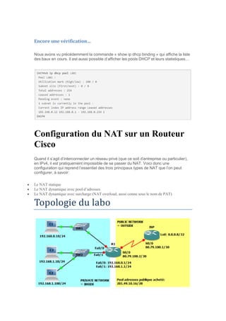 Encore une vérification…
Nous avons vu précédemment la commande « show ip dhcp binding » qui affiche la liste
des baux en cours. Il est aussi possible d’afficher les pools DHCP et leurs statistiques…
Configuration du NAT sur un Routeur
Cisco
Quand il s’agit d’interconnecter un réseau privé (que ce soit d’entreprise ou particulier),
en IPv4, il est pratiquement impossible de se passer du NAT. Voici donc une
configuration qui reprend l’essentiel des trois principaux types de NAT que l’on peut
configurer, à savoir:
 Le NAT statique
 Le NAT dynamique avec pool d’adresses
 Le NAT dynamique avec surcharge (NAT overload, aussi connu sous le nom de PAT)
Topologie du labo
 