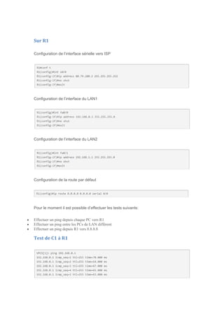 Sur R1
Configuration de l’interface sérielle vers ISP
Configuration de l’interface du LAN1
Configuration de l’interface du LAN2
Configuration de la route par défaut
Pour le moment il est possible d’effectuer les tests suivants:
 Effectuer un ping depuis chaque PC vers R1
 Effectuer un ping entre les PCs de LAN différent
 Effectuer un ping depuis R1 vers 8.8.8.8
Test de C1 à R1
 