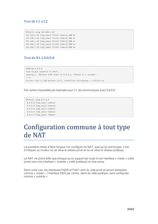 XXXIX
Test de C1 à C2
Test de R1 à 8.8.8.8
Par contre impossible par exemple pour C1 de communiquer avec 8.8.8.8
Configuration commune a tout type
de NAT
La première chose à faire lorsque l’on configure du NAT, quel qu’en soit le type, c’est
d’indiquer au routeur où se situe le réseau privé et où se situe le réseau publique.
Le NAT ne prend effet que lorsque qu’un paquet est routé d’une interface « inside » (côté
privé) vers une interface « outside » (côté publique) et vice-versa.
Dans notre cas, les interfaces Fa0/0 et Fa0/1 sont du côté privé et seront déclarées
comme « inside », l’interface S0/0 par contre, étant du côté publique, sera configurée
comme « outside ».
 