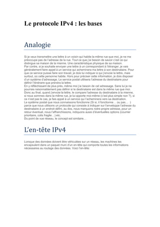 Le protocole IPv4 : les bases
Analogie
Si je veux transmettre une lettre à un voisin qui habite la même rue que moi, je ne me
préoccupe pas de l’adresse de la rue. Tout ce que j’ai besoin de savoir c’est ce qui
distingue sa maison de la mienne. Une caractéristique physique de sa maison.
Par contre, si je souhaite envoyer une lettre à un correspondant à l’étranger, je vais
généralement faire appel à un service qui acheminera ma lettre à son destinataire. Pour
que ce service puisse faire son travail, je dois lui indiquer à qui j’envoie la lettre, mais
surtout, où cette personne habite. Hors pour préciser cette information, je dois disposer
d’un système d’adressage. Le service postal utilisera l’adresse du destinataire pour
définir l’itinéraire que prendra la lettre.
En y réfléchissant de plus près, même moi j’ai besoin de cet adressage. Sans lui je ne
pourrais raisonnablement pas définir si le destinataire est dans la même rue que moi.
Donc au final, quand j’envoie la lettre, le compare l’adresse du destinataire à la mienne,
si nous sommes dans la même rue, je lui apporte moi-même (c’est plus simple non ?), si
ce n’est pas le cas, je fais appel à un service qui l’acheminera vers sa destination.
Le système postal que nous connaissons fonctionne (Si si, il fonctionne… ou pas… )
parce que nous utilisons un protocole qui consiste à indiquer sur l’enveloppe l’adresse du
destinataire à un endroit défini, au dos, nous marquons notre propre adresse, pour un
retour éventuel, nous l’affranchissons, indiquons aussi d’éventuelles options (courrier
prioritaire, colis fragile…) etc.
Du point de vue réseau, le concept est similaire…
L’en-tete IPv4
Lorsque des données doivent être véhiculées sur un réseau, les machines les
encapsulent dans un paquet muni d’un en-tête qui comporte toutes les informations
nécessaires au routage des données. Voici l’en-tête:
 