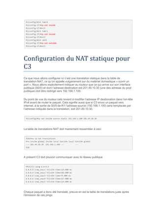 Configuration du NAT statique pour
C3
Ce que nous allons configurer ici c’est une translation statique dans la table de
translation NAT, ce qu’on appelle vulgairement sur du matériel domestique « ouvrir un
port ». Nous allons explicitement indiquer au routeur que ce qui arrive sur son interface
publique (S0/0) et dont l’adresse destination est 201.49.10.30 (une des adresse du pool
publique) doit être redirigé vers 192.168.1.100.
Du point de vue du routeur cela revient à modifier l’adresse IP destionation dans l’en-tête
IPv4 avant de router le paquet. Cela signifie aussi que si C3 envoi un paquet vers
internet, à la sortie de S0/0 de R1 l’adresse source (192.168.1.100) sera remplacée par
l’adresse indiquée dans la translation, soit 201.49.10.30.
La table de translations NAT doit mainentant ressembler à ceci:
A présent C3 doit pouvoir communiquer avec le réseau publique
Chaque paquet a donc été translaté, preuve en est la table de translations juste après
l’émission de ces pings:
 