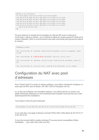 XLI
On peut observer le résultat de la translation du côté de ISP aussi à l’aide de la
commande « debug ip packet » qui va afficher le détail de chaque paquet IP traité par le
routeur (Attention, dans un environnement réel cette commande peut gravement saturer
le routeur).
Configuration du NAT avec pool
d’adresses
Pour l’instant seul C3 a accès au réseau publique, nous allons maintenant configurer un
autre type de NAT pour le réseau 192.168.1.0/24 (à l’exception de C3).
Ici, au lieu de configurer une translation statique, nous allons donner au routeur une
plage d’adresses publiques (un pool d’adresse) dans laquelle il peut piocher pour créer
dynamiquement les translations.
Tout d’abord créons le pool d’adresses
Ici on crée donc une plage d’adresse nommée POOL-NAT-LAN2 allant de 201.49.10.17
à 201.49.10.30.
Il nous faut ensuite définir quelles adresses IP sources seront susceptibles d’êtres
translatées … pour cela il faut créer une ACL.
 