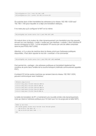 On autorise donc à être translatées les adresses ip du réseau 192.168.1.0/24 sauf
192.168.1.100 (pour laquelle on a déjà une translation statique).
Il ne reste plus qu’à configurer le NAT en lui même
On instruit donc ici le routeur de créer dynamiquement une translation pour les paquets
arrivant sur une interface « inside » routés par une interface « outside » dont l’adresse IP
source correspond à l’ACL 1 et de remplacer l’IP source par une de celles comprises
dans le pool POOL-NAT-LAN2.
Attention, si il y a plus de machine dans le réseau privé que d’adresses publiques
disponibles, il faut alors rajouter le mot clé « overload » à la commande:
Ceci permet de « partager » les adresses publiques en translatant également les
numéros de ports dans l’entête de la couche transport (méthode communément appelée
PAT).
A présent C2 (et les autres machines qui seraient dans le réseau 192.168.1.0/24)
peuvent communiquer avec l’extérieur.
La table de translation de R1 a maintenant une nouvelle entrée crée dynamiquement,
mais qui réserve l’adresse publique pour C2 (tant que l’on ne purge pas la table NAT).
 