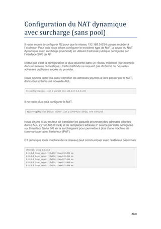 XLIII
Configuration du NAT dynamique
avec surcharge (sans pool)
Il reste encore à configurer R2 pour que le réseau 192.168.0.0/24 puisse accéder à
l’extérieur. Pour cela nous allons configurer le troisième type de NAT, à savoir du NAT
dynamique avec surcharge (overload) en utilisant l’adresse publique configurée sur
l’interface S0/0 de R1.
Notez que c’est la configuration la plus courante dans un réseau modeste (par exemple
dans un réseau domestique). Cette méthode ne requiert pas d’obtenir de nouvelles
adresses publiques auprès du provider.
Nous devons cette fois aussi identifier les adresses sources à faire passer par le NAT,
donc nous créons une nouvelle ACL.
Il ne reste plus qu’à configurer le NAT.
Nous disons ici au routeur de translater les paquets provenant des adresses décrites
dans l’ACL 2 (192.168.0.0/24) et de remplacer l’adresse IP source par celle configurée
sur l’interface Serial 0/0 en la surchargeant pour permettre à plus d’une machine de
communiquer avec l’extérieur (PAT).
C1 (ainsi que toute machine de ce réseau) peut communiquer avec l’extérieur désormais
 