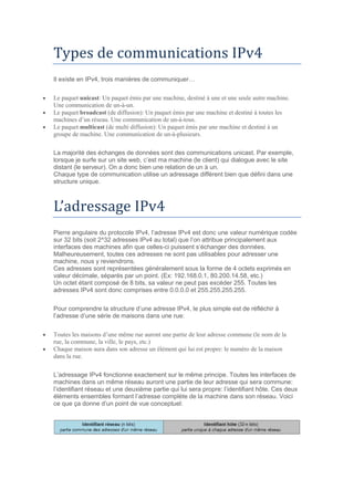 Types de communications IPv4
Il existe en IPv4, trois manières de communiquer…
 Le paquet unicast: Un paquet émis par une machine, destiné à une et une seule autre machine.
Une communication de un-à-un.
 Le paquet broadcast (de diffusion): Un paquet émis par une machine et destiné à toutes les
machines d’un réseau. Une communication de un-à-tous.
 Le paquet multicast (de multi diffusion): Un paquet émis par une machine et destiné à un
groupe de machine. Une communication de un-à-plusieurs.
La majorité des échanges de données sont des communications unicast. Par exemple,
lorsque je surfe sur un site web, c’est ma machine (le client) qui dialogue avec le site
distant (le serveur). On a donc bien une relation de un à un.
Chaque type de communication utilise un adressage différent bien que défini dans une
structure unique.
L’adressage IPv4
Pierre angulaire du protocole IPv4, l’adresse IPv4 est donc une valeur numérique codée
sur 32 bits (soit 2^32 adresses IPv4 au total) que l’on attribue principalement aux
interfaces des machines afin que celles-ci puissent s’échanger des données.
Malheureusement, toutes ces adresses ne sont pas utilisables pour adresser une
machine, nous y reviendrons.
Ces adresses sont représentées généralement sous la forme de 4 octets exprimés en
valeur décimale, séparés par un point. (Ex: 192.168.0.1, 80.200.14.58, etc.)
Un octet étant composé de 8 bits, sa valeur ne peut pas excéder 255. Toutes les
adresses IPv4 sont donc comprises entre 0.0.0.0 et 255.255.255.255.
Pour comprendre la structure d’une adresse IPv4, le plus simple est de réfléchir à
l’adresse d’une série de maisons dans une rue:
 Toutes les maisons d’une même rue auront une partie de leur adresse commune (le nom de la
rue, la commune, la ville, le pays, etc.)
 Chaque maison aura dans son adresse un élément qui lui est propre: le numéro de la maison
dans la rue.
L’adressage IPv4 fonctionne exactement sur le même principe. Toutes les interfaces de
machines dans un même réseau auront une partie de leur adresse qui sera commune:
l’identifiant réseau et une deuxième partie qui lui sera propre: l’identifiant hôte. Ces deux
éléments ensembles formant l’adresse complète de la machine dans son réseau. Voici
ce que ça donne d’un point de vue conceptuel:
 