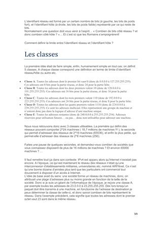 VII
L’identifiant réseau est formé par un certain nombre de bits (à gauche, les bits de poids
fort), et l’identifiant hôte (à droite, les bits de poids faible) représenté par ce qui reste de
bits.
Normalement une question doit vous venir à l’esprit… « Combien de bits côté réseau ? et
donc combien côté hôte ? »… Et c’est ici que les Romains s’empoignèrent!
Comment définir la limite entre l’identifiant réseau et l’identifiant hôte ?
Les classes
La première idée était de faire simple, enfin, humainement simple en tout cas: on définit
5 classes. A chaque classe correspond une définition en terme de limite d’identifiant
réseau/hôte ou autre etc.
 Classe A: Toutes les adresses dont le premier bit vaut 0 (donc de 0.0.0.0 à 127.255.255.255).
Ces adresses ont 8 bits pour la partie réseau, et donc 24 pour la partie hôte.
 Classe B: Toutes les adresses dont les deux premiers valent 10 (donc de 128.0.0.0 à
191.255.255.255). Ces adresses ont 16 bits pour la partie réseau, et donc 16 pour la partie
hôte.
 Classe C: Toutes les adresses dont les trois premiers valent 110 (donc de 192.0.0.0 à
223.255.255.255). Ces adresses ont 24 bits pour la partie réseau, et donc 8 pour la partie hôte.
 Classe D: Toutes les adresses dont les quatre premiers valent 1110 (donc de 224.0.0.0 à
239.255.255.255). Ce sont les adresses multicast. Elles représentent une groupe de machine et
n’entrent donc pas dans la logique d’adresse d’une machine unique.
 Classe E: Toutes les adresses restantes (donc de 240.0.0.0 à 255.255.255.254). Adresses
réservées pour utilisation futures… ou pas… donc non utilisables pour adresser une machine.
Nous nous retrouvons donc avec 3 classes utilisables. La première qui défini des
réseaux pouvant comporter 2^24 machines ( 16,7 millions de machines !!! ), la seconde
qui permet d’adresser des réseaux de 2^16 machines (65536), et enfin la plus petite, qui
permet-elle d’adresser des réseaux de 2^8 machines (256).
Faites une pause de quelques secondes, et demandez-vous combien de sociétés que
vous connaissez disposent de plus de 16 millions de machines ? Et environ 65000
machines ? …
Il faut remettre tout ça dans son contexte. IPv4 est apparu alors qu’Internet n’existait pas
encore. A l’époque, ce qui est maintenant le réseau des réseaux n’était qu’une
interconnexion d’établissements militaires, universitaires etc. nommé ARPAnet. Ce n’est
qu’une bonne dizaine d’années plus tard que les particuliers ont commencé tout
doucement à disposer d’un accès à Internet.
L’idée de base avait du sens: une société forme un réseau de machines, donc, on
attribuait une plage d’adresses plus ou moins grande en fonction de la taille de la
société. Donc si je suis un géant de l’informatique de l’époque, je reçois une classe A,
par exemple toutes les adresses de 23.0.0.0 à 23.255.255.255. Dés lors lorsqu’un
paquet doit être transmis à une machine, en fonctionne de l’adresse de destination je
peux déterminer la classe de celle-ci, et donc savoir combien de bits représentent le
réseau. Dans l’exemple précédent, cela signifie que toutes les adresses dont le premier
octet vaut 23 sont dans le même réseau.
 