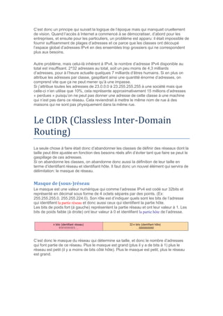 C’est donc un principe qui suivait la logique de l’époque mais qui manquait cruellement
de vision. Quand l’accès à Internet a commencé à se démocratiser, d’abord pour les
entreprises, et ensuite pour les particuliers, un problème est apparu: il était impossible de
fournir suffisamment de plages d’adresses et ce parce que les classes ont découpé
l’espace global d’adresses IPv4 en des ensembles trop grossiers qui ne correspondent
plus aux besoins.
Autre problème, mais celui-là inhérent à IPv4, le nombre d’adresse IPv4 disponible au
total est insuffisant. 2^32 adresses au total, soit un peu moins de 4,3 milliards
d’adresses, pour à l’heure actuelle quelques 7 milliards d’êtres humains. Si en plus on
attribue les adresses par classe, gaspillant ainsi une quantité énorme d’adresses, on
comprend vite que ça ne peut mener qu’à une impasse.
Si j’attribue toutes les adresses de 23.0.0.0 à 23.255.255.255 à une société mais que
celle-ci n’en utilise que 10%, cela représente approximativement 15 millions d’adresses
« perdues » puisqu’on ne peut pas donner une adresse de cette classe à une machine
qui n’est pas dans ce réseau. Cela reviendrait à mettre le même nom de rue à des
maisons qui ne sont pas physiquement dans la même rue.
Le CIDR (Classless Inter-Domain
Routing)
La seule chose à faire était donc d’abandonner les classes de définir des réseaux dont la
taille peut être ajustée en fonction des besoins réels afin d’éviter tant que faire se peut le
gaspillage de ces adresses.
Si on abandonne les classes, on abandonne donc aussi la définition de leur taille en
terme d’identifiant réseau et identifiant hôte. Il faut donc un nouvel élément qui servira de
délimitation: le masque de réseau.
Masque de (sous-)réseau
Le masque est une valeur numérique qui comme l’adresse IPv4 est codé sur 32bits et
représenté en décimal sous forme de 4 octets séparés par des points. (Ex:
255.255.255.0, 255.255.224.0). Son rôle est d’indiquer quels sont les bits de l’adresse
qui identifient la partie réseau et donc aussi ceux qui identifient la partie hôte.
Les bits de poids fort (à gauche) représentent la partie réseau et ont leur valeur à 1. Les
bits de poids faible (à droite) ont leur valeur à 0 et identifient la partie hôte de l’adresse.
C’est donc le masque du réseau qui détermine sa taille, et donc le nombre d’adresses
qui font partie de ce réseau. Plus le masque est grand (plus il y a de bits à 1) plus le
réseau est petit (il y a moins de bits côté hôte). Plus le masque est petit, plus le réseau
est grand.
 