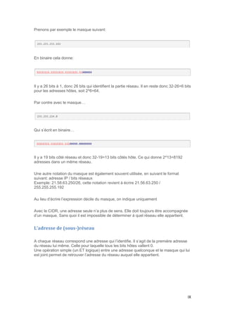 IX
Prenons par exemple le masque suivant:
En binaire cela donne:
Il y a 26 bits à 1, donc 26 bits qui identifient la partie réseau. Il en reste donc 32-26=6 bits
pour les adresses hôtes, soit 2^6=64.
Par contre avec le masque…
Qui s’écrit en binaire…
Il y a 19 bits côté réseau et donc 32-19=13 bits côtés hôte. Ce qui donne 2^13=8192
adresses dans un même réseau.
Une autre notation du masque est également souvent utilisée, en suivant le format
suivant: adresse IP / bits réseaux
Exemple: 21.58.63.250/26, cette notation revient à écrire 21.56.63.250 /
255.255.255.192
Au lieu d’écrire l’expression décile du masque, on indique uniquement
Avec le CIDR, une adresse seule n’a plus de sens. Elle doit toujours être accompagnée
d’un masque. Sans quoi il est impossible de déterminer à quel réseau elle appartient.
L’adresse de (sous-)réseau
A chaque réseau correspond une adresse qui l’identifie. Il s’agit de la première adresse
du réseau lui même. Celle pour laquelle tous les bits hôtes vallent 0.
Une opération simple (un ET logique) entre une adresse quelconque et le masque qui lui
est joint permet de retrouver l’adresse du réseau auquel elle appartient.
 