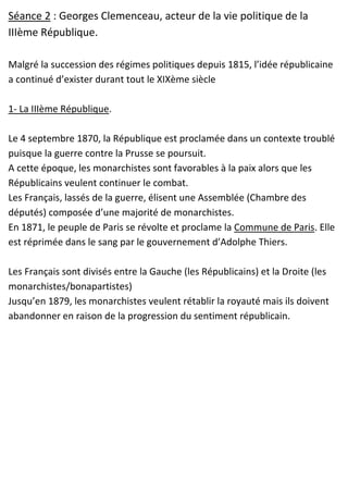 Séance 2 : Georges Clemenceau, acteur de la vie politique de la
IIIème République.
Malgré la succession des régimes politiques depuis 1815, l’idée républicaine
a continué d’exister durant tout le XIXème siècle
1- La IIIème République.
Le 4 septembre 1870, la République est proclamée dans un contexte troublé
puisque la guerre contre la Prusse se poursuit.
A cette époque, les monarchistes sont favorables à la paix alors que les
Républicains veulent continuer le combat.
Les Français, lassés de la guerre, élisent une Assemblée (Chambre des
députés) composée d’une majorité de monarchistes.
En 1871, le peuple de Paris se révolte et proclame la Commune de Paris. Elle
est réprimée dans le sang par le gouvernement d’Adolphe Thiers.
Les Français sont divisés entre la Gauche (les Républicains) et la Droite (les
monarchistes/bonapartistes)
Jusqu’en 1879, les monarchistes veulent rétablir la royauté mais ils doivent
abandonner en raison de la progression du sentiment républicain.
 