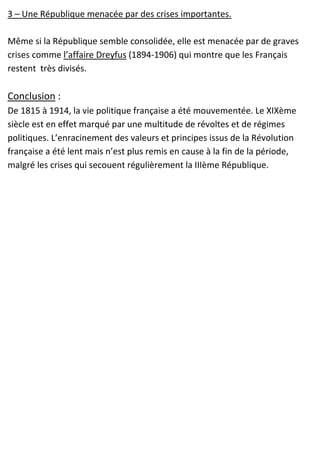 3 – Une République menacée par des crises importantes.
Même si la République semble consolidée, elle est menacée par de graves
crises comme l’affaire Dreyfus (1894-1906) qui montre que les Français
restent très divisés.
Conclusion :
De 1815 à 1914, la vie politique française a été mouvementée. Le XIXème
siècle est en effet marqué par une multitude de révoltes et de régimes
politiques. L’enracinement des valeurs et principes issus de la Révolution
française a été lent mais n’est plus remis en cause à la fin de la période,
malgré les crises qui secouent régulièrement la IIIème République.
 