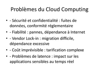 Problèmes du Cloud Computing
• - Sécurité et confidentialité : fuites de
données, conformité réglementaire
• - Fiabilité : pannes, dépendance à Internet
• - Vendor Lock-in : migration difficile,
dépendance excessive
• - Coût imprévisible : tarification complexe
• - Problèmes de latence : impact sur les
applications sensibles au temps réel
 