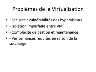 Problèmes de la Virtualisation
• - Sécurité : vulnérabilités des hyperviseurs
• - Isolation imparfaite entre VM
• - Complexité de gestion et maintenance
• - Performances réduites en raison de la
surcharge
 