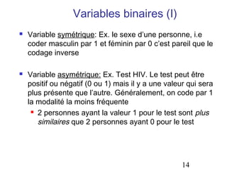 Variables binaires (I)




Variable symétrique: Ex. le sexe d’une personne, i.e
coder masculin par 1 et féminin par 0 c’est pareil que le
codage inverse
Variable asymétrique: Ex. Test HIV. Le test peut être
positif ou négatif (0 ou 1) mais il y a une valeur qui sera
plus présente que l’autre. Généralement, on code par 1
la modalité la moins fréquente
 2 personnes ayant la valeur 1 pour le test sont plus
similaires que 2 personnes ayant 0 pour le test

14

 
