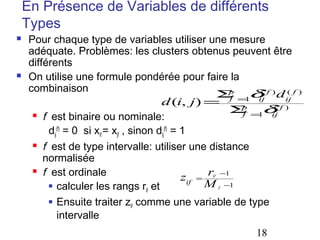 En Présence de Variables de différents
Types




Pour chaque type de variables utiliser une mesure
adéquate. Problèmes: les clusters obtenus peuvent être
différents
On utilise une formule pondérée pour faire la
combinaison
p
(
(
Σ =1δ f ) d ij f )
d (i, j ) = f p ij ( f )
Σ =1δ
f
ij
 f est binaire ou nominale:
dij(f) = 0 si xif = xjf , sinon dij(f) = 1
 f est de type intervalle: utiliser une distance
normalisée
 f est ordinale
zif = r −1
M −1
 calculer les rangs r et
if
 Ensuite traiter z comme une variable de type
if
intervalle
if

f

18

 