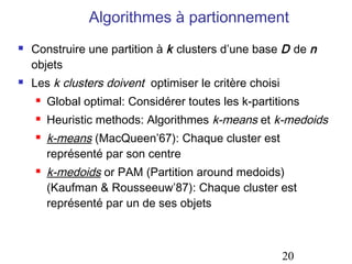 Algorithmes à partionnement




Construire une partition à k clusters d’une base D de n
objets
Les k clusters doivent optimiser le critère choisi


Global optimal: Considérer toutes les k-partitions



Heuristic methods: Algorithmes k-means et k-medoids





k-means (MacQueen’67): Chaque cluster est
représenté par son centre
k-medoids or PAM (Partition around medoids)
(Kaufman & Rousseeuw’87): Chaque cluster est
représenté par un de ses objets

20

 