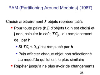 PAM (Partitioning Around Medoids) (1987)
Choisir arbitrairement k objets représentatifs


Pour toute paire (h,j) d’objets t.q h est choisi et
j non, calculer le coût TC jh du remplacement
de j par h






Si TCih < 0, j est remplacé par h
Puis affecter chaque objet non sélectionné
au medoïde qui lui est le plus similaire

Répéter jusqu’à ne plus avoir de changements
28

 