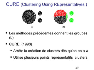 CURE (Clustering Using REpresentatives )





Les méthodes précédentes donnent les groupes
(b)
CURE: (1998)


Arrête la création de clusters dès qu’on en a k



Utilise plusieurs points représentatifs clusters
39

 