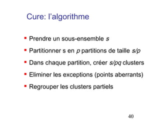 Cure: l’algorithme


Prendre un sous-ensemble s



Partitionner s en p partitions de taille s/p



Dans chaque partition, créer s/pq clusters



Eliminer les exceptions (points aberrants)



Regrouper les clusters partiels

40

 