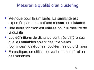 Mesurer la qualité d’un clustering








Métrique pour la similarité: La similarité est
exprimée par le biais d’une mesure de distance
Une autre fonction est utilisée pour la mesure de
la qualité
Les définitions de distance sont très différentes
que les variables soient des intervalles
(continues), catégories, booléennes ou ordinales
En pratique, on utilise souvent une pondération
des variables
5

 