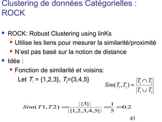 Clustering de données Catégorielles :
ROCK




ROCK: Robust Clustering using linKs
 Utilise les liens pour mesurer la similarité/proximité
 N’est pas basé sur la notion de distance
Idée :
 Fonction de similarité et voisins:
Let T1 = {1,2,3}, T2={3,4,5}
T1 ∩ T2
Sim(T1 , T2 ) =
T1 ∪ T2
{3}
1
Sim( T 1, T 2) =
= = .2
0
{ ,2,3,4,5}
1
5

43

 