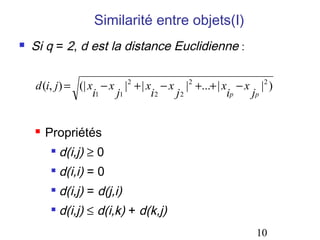 Similarité entre objets(I)


Si q = 2, d est la distance Euclidienne :
d (i, j) = (| x − x |2 + | x − x |2 +...+ | x − x |2 )
i1
j1
i2
j2
ip
jp


Propriétés


d(i,j) ≥ 0



d(i,i) = 0



d(i,j) = d(j,i)



d(i,j) ≤ d(i,k) + d(k,j)
10

 