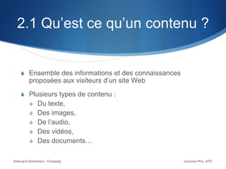 2.1 Qu’est ce qu’un contenu ?
S Ensemble des informations et des connaissances
proposées aux visiteurs d’un site Web
S Plusieurs types de contenu :
S Du texte,
S Des images,
S De l’audio,
S Des vidéos,
S Des documents…
Licence Pro. ATCEdouard Domenici - Creazzly
 