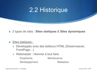 2.2 Historique
S 2 types de sites : Sites statiques & Sites dynamiques
S Sites statiques :
S Développés avec des éditeurs HTML (Dreamveaver,
FrontPage…)
S Webmaster : Homme à tout faire
Graphisme, Maintenance,
Développement, Rédaction
Licence Pro. ATCEdouard Domenici - Creazzly
 