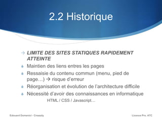 2.2 Historique
 LIMITE DES SITES STATIQUES RAPIDEMENT
ATTEINTE
S Maintien des liens entres les pages
S Ressaisie du contenu commun (menu, pied de
page…)  risque d’erreur
S Réorganisation et évolution de l’architecture difficile
S Nécessité d’avoir des connaissances en informatique
HTML / CSS / Javascript…
Licence Pro. ATCEdouard Domenici - Creazzly
 